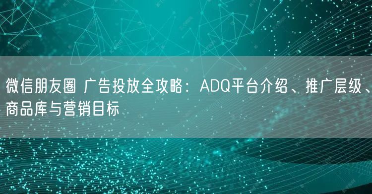 微信朋友圈 广告投放全攻略:ADQ平台介绍、推广层级、商品库与营销目标