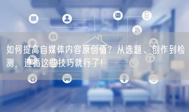 如何提高自媒体内容原创值?从选题、创作到检测,遵循这些技巧就行了!