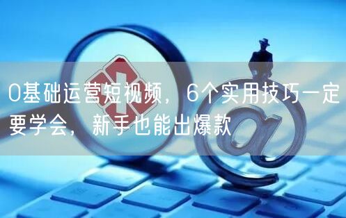 0基础运营短视频,6个实用技巧一定要学会,新手也能出爆款