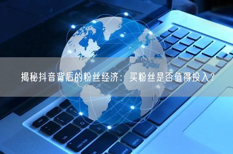 揭秘抖音背后的粉丝经济:买粉丝是否值得投入?