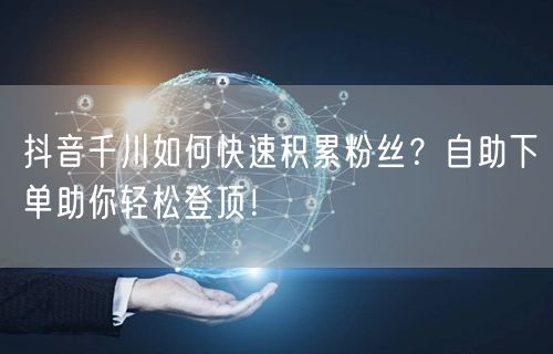 抖音千川如何快速积累粉丝？自助下单助你轻松登顶！
