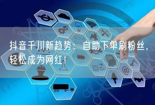 抖音千川新趋势:自助下单刷粉丝,轻松成为网红!