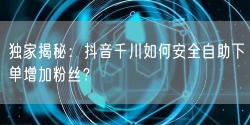 独家揭秘：抖音千川如何安全自助下单增加粉丝？