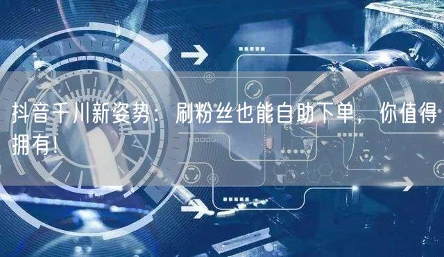 抖音千川新姿势:刷粉丝也能自助下单,你值得拥有!