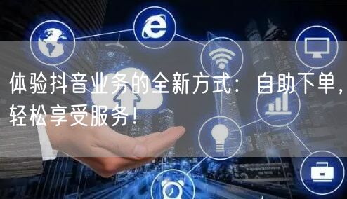 体验抖音业务的全新方式：自助下单，轻松享受服务！
