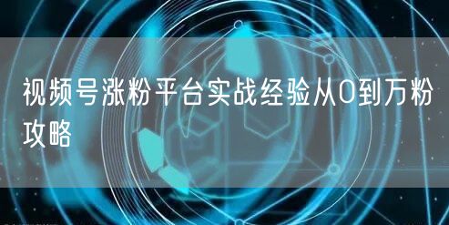 视频号涨粉平台实战经验从0到万粉攻略