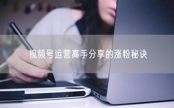 视频号运营高手分享的涨粉秘诀