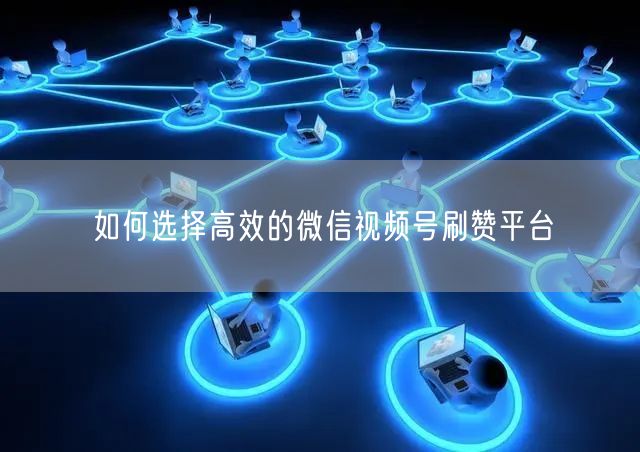 如何选择高效的微信视频号刷赞平台