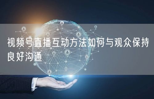 视频号直播互动方法如何与观众保持良好沟通