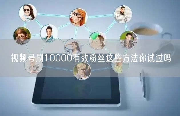 视频号刷10000有效粉丝这些方法你试过吗