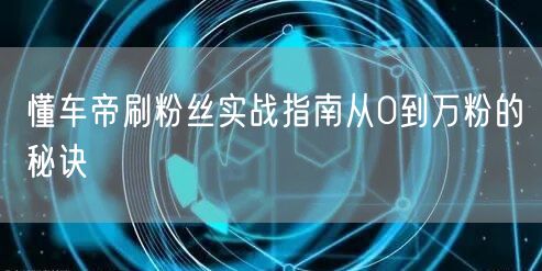 懂车帝刷粉丝实战指南从0到万粉的秘诀