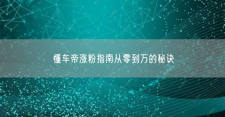 懂车帝涨粉指南从零到万的秘诀