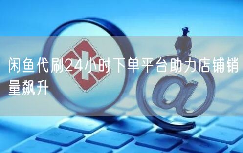 闲鱼代刷24小时下单平台助力店铺销量飙升