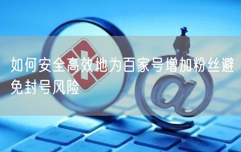 如何安全高效地为百家号增加粉丝避免封号风险