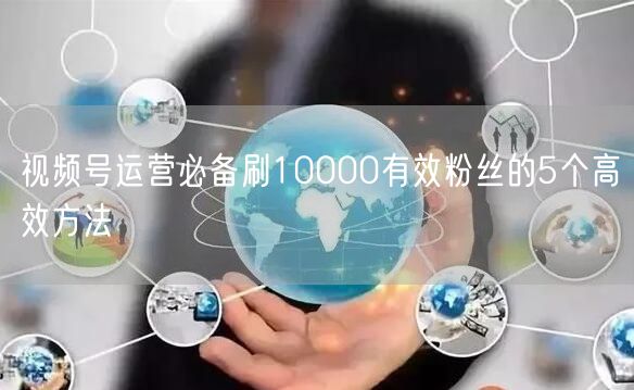 视频号运营必备刷10000有效粉丝的5个高效方法