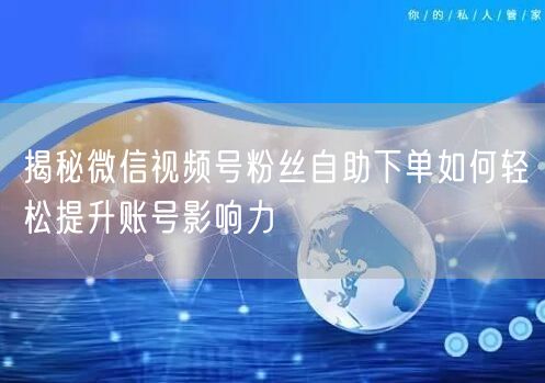 揭秘微信视频号粉丝自助下单如何轻松提升账号影响力