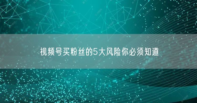 视频号买粉丝的5大风险你必须知道