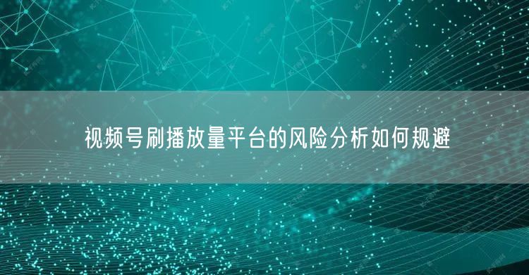 视频号刷播放量平台的风险分析如何规避