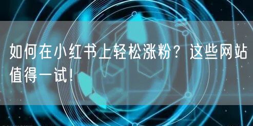 如何在小红书上轻松涨粉？这些网站值得一试！