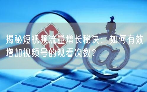 揭秘短视频流量增长秘诀:如何有效增加视频号的观看次数?