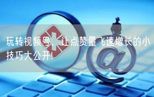 玩转视频号，让点赞量飞速增长的小技巧大公开!