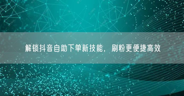 解锁抖音自助下单新技能，刷粉更便捷高效