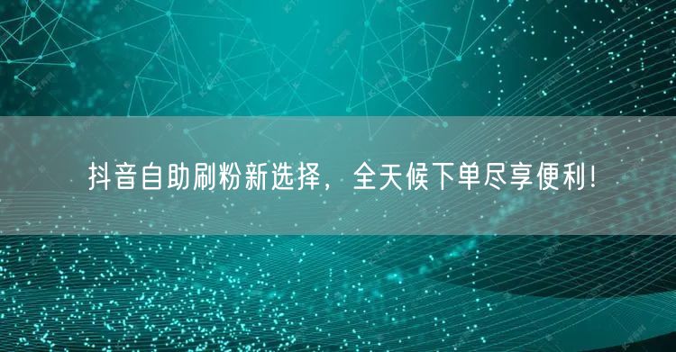 抖音自助刷粉新选择，全天候下单尽享便利！