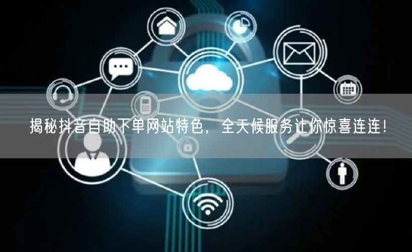 揭秘抖音自助下单网站特色，全天候服务让你惊喜连连！