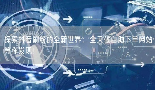 探索抖音刷粉的全新世界：全天候自助下单网站等你发现！