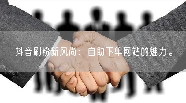 抖音刷粉新风尚：自助下单网站的魅力。