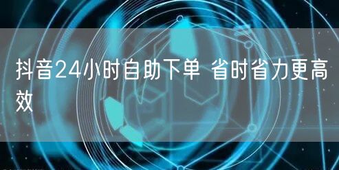 抖音24小时自助下单 省时省力更高效