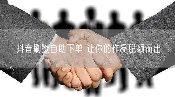 抖音刷赞自助下单 让你的作品脱颖而出