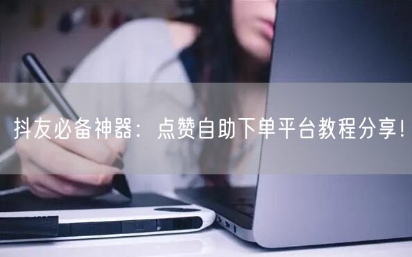 抖友必备神器：点赞自助下单平台教程分享！