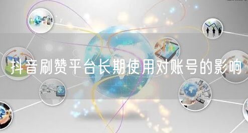 抖音刷赞平台长期使用对账号的影响