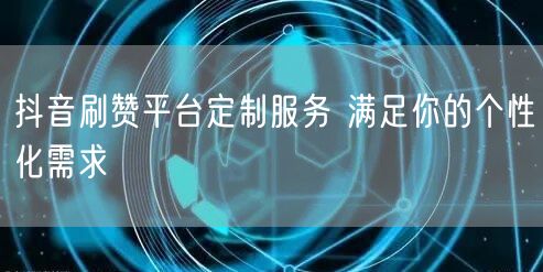 抖音刷赞平台定制服务 满足你的个性化需求