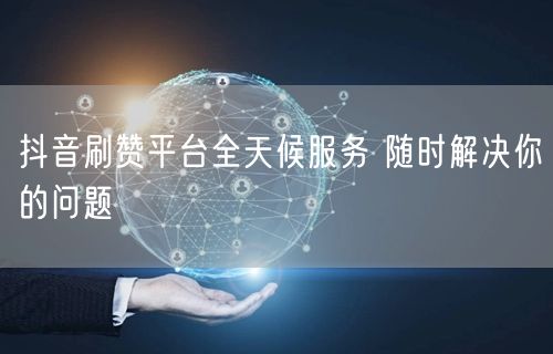 抖音刷赞平台全天候服务 随时解决你的问题