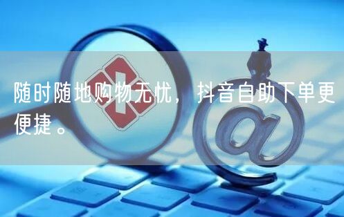 随时随地购物无忧，抖音自助下单更便捷。