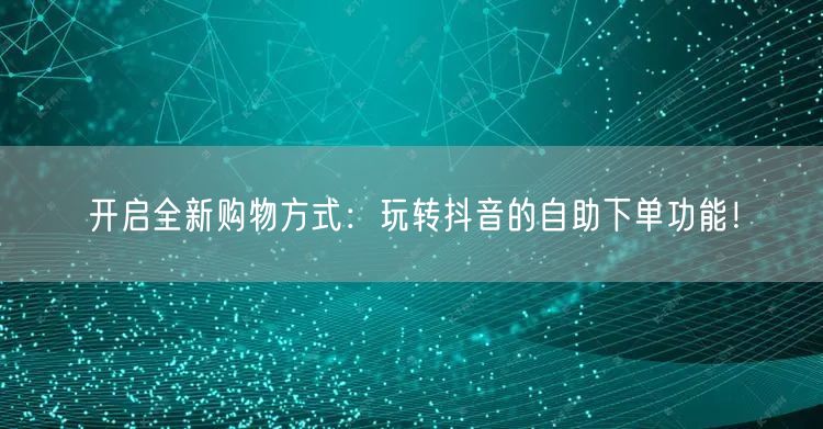 开启全新购物方式：玩转抖音的自助下单功能！