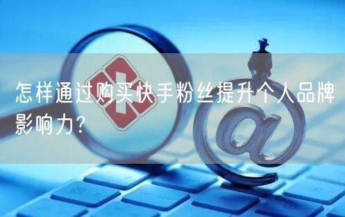 怎样通过购买快手粉丝提升个人品牌影响力？