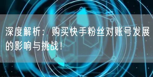深度解析：购买快手粉丝对账号发展的影响与挑战！